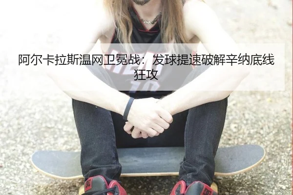 阿尔卡拉斯温网卫冕战：发球提速破解辛纳底线狂攻