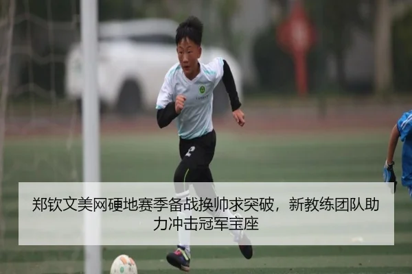 郑钦文美网硬地赛季备战换帅求突破，新教练团队助力冲击冠军宝座