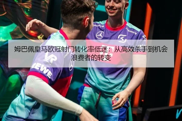 姆巴佩皇马欧冠射门转化率低迷：从高效杀手到机会浪费者的转变
