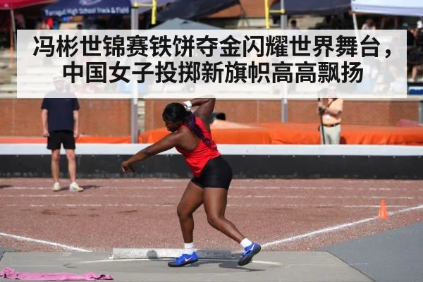 冯彬世锦赛铁饼夺金闪耀世界舞台，中国女子投掷新旗帜高高飘扬